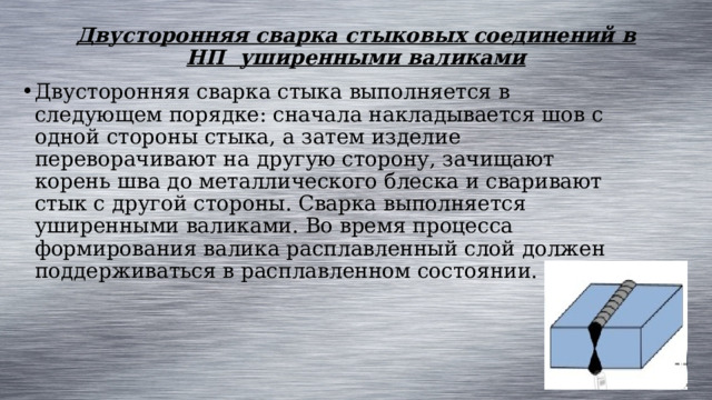Двусторонняя сварка стыковых соединений в НП уширенными валиками   Двусторонняя сварка стыка выполняется в следующем порядке: сначала накладывается шов с одной стороны стыка, а затем изделие переворачивают на другую сторону, зачищают корень шва до металлического блеска и сваривают стык с другой стороны. Сварка выполняется уширенными валиками. Во время процесса формирования валика расплавленный слой должен поддерживаться в расплавленном состоянии. 