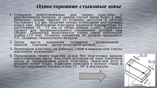 Односторонние стыковые швы Собираем подготовленные под сварку пластины с определенным зазором, (в нашем случае зазор будет 1 мм). Величина зазора зависит от толщины металла и обычно составляет 1-2 мм. Наличие зазора необходимо для провара корня шва. Необходимо пластины закрепить прихватками на расстоянии 10 - 15 мм от обоих концов стыка. Прихватка служит для предварительного соединения деталей при сборке. Прихватка выполняется узким швом небольшой длины (10 мм). Толщина прихватки не должна превышать 1/3 толщины свариваемого металла Затем места прихваток зачищаем проволочной щеткой. Сметаем мусор волосяной щеткой. Размещаем пластины на рабочем столе в нижнее или слегка наклонное положение. Производим сварку пластин встык без подготовки кромок односторонним швом. Для этого опускаем на лицо защитную маску и. придерживая рукой пластины, зажигаем дугу в верхней точке стыка, подводим электрод в начало стыка и быстро наклоняем его под углом 15 - 30° к вертикали. 