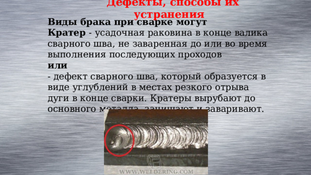 Дефекты, способы их устранения Виды брака при сварке могут Кратер - усадочная раковина в конце валика сварного шва, не заваренная до или во время выполнения последующих проходов  или  - дефект сварного шва, который образуется в виде углублений в местах резкого отрыва дуги в конце сварки. Кратеры вырубают до основного металла, зачищают и заваривают. 