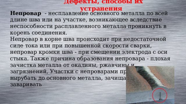 Дефекты, способы их устранения Непровар  - несплавление основного металла по всей длине шва или на участке, возникающее вследствие неспособности расплавленного металла проникнуть в корень соединения. Непровар в корне шва происходит при недостаточной силе тока или при повышенной скорости сварки, непровар кромки шва - при смещении электрода с оси стыка. Также причина образования непровара - плохая зачистка металла от окалины, ржавчины и загрязнений, Участки с непроварами приходится вырубать до основного металла, зачищать и вновь заваривать    