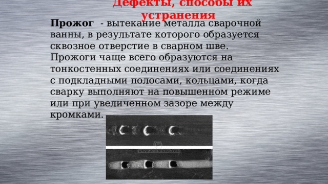 Дефекты, способы их устранения Прожог  - вытекание металла сварочной ванны, в результате которого образуется сквозное отверстие в сварном шве. Прожоги чаще всего образуются на тонкостенных соединениях или соединениях с подкладными полосами, кольцами, когда сварку выполняют на повышенном режиме или при увеличенном зазоре между кромками. 
