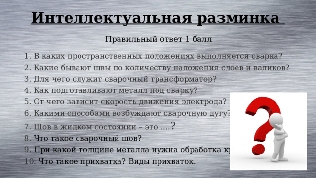 Интеллектуальная разминка Правильный ответ 1 балл 1. В каких пространственных положениях выполняется сварка? 2. Какие бывают швы по количеству наложения слоев и валиков? 3. Для чего служит сварочный трансформатор? 4. Как подготавливают металл под сварку? 5. От чего зависит скорость движения электрода? 6. Какими способами возбуждают сварочную дугу? 7. Шов в жидком состоянии – это …. ? 8. Что такое сварочный шов? 9. При какой толщине металла нужна обработка кромок? 10. Что такое прихватка? Виды прихваток. 