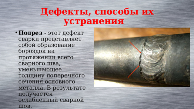 Дефекты, способы их устранения Подрез - э тот дефект сварки представляет собой образование бороздок на протяжении всего сварного шва, уменьшающее толщину поперечного сечения основного металла. В результате получается ослабленный сварной шов. 