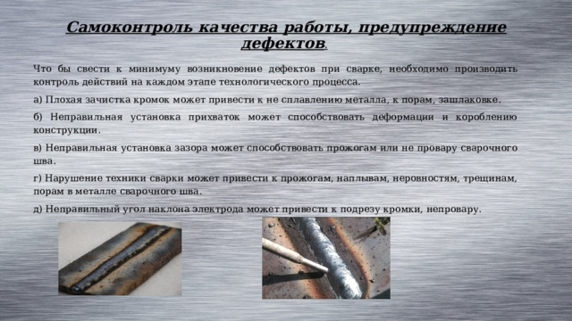 Самоконтроль качества работы, предупреждение дефектов .  Что бы свести к минимуму возникновение дефектов при сварке, необходимо производить контроль действий на каждом этапе технологического процесса. а) Плохая зачистка кромок может привести к не сплавлению металла, к порам, зашлаковке. б) Неправильная установка прихваток может способствовать деформации и короблению конструкции. в) Неправильная установка зазора может способствовать прожогам или не провару сварочного шва. г) Нарушение техники сварки может привести к прожогам, наплывам, неровностям, трещинам, порам в металле сварочного шва. д) Неправильный угол наклона электрода может привести к подрезу кромки, непровару. 