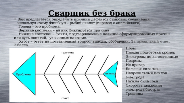 Сварщик без брака   Вам предлагается определить причины дефектов стыковых соединений, используя схему Фишбоун – рыбий скелет (перевод с английского).  Голова – это проблема.  Верхние косточки – на них фиксируется причина  Нижние косточки – факты, подтверждающие наличие сформулированных причин или суть понятий, указанных на схеме.  Хвост – ответ на поставленный вопрос, выводы, обобщения. З а правильный ответ 2 балла . Поры Плохая подготовка кромок Электроды не качественные Подрезы Не провар Большая сила тока Неправильный наклон электрода Низкая сила тока Скорость движения электрода быстрая Трешины 