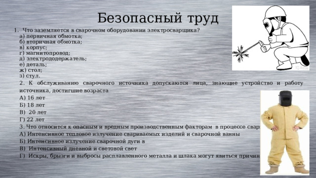 Безопасный труд Что заземляется в сварочном оборудовании электросварщика? а) первичная обмотка; б) вторичная обмотка; в) корпус; г) магнитопровод; д) электрододержатель; е) деталь; ж) стол; з) стул. 2. К обслуживанию сварочного источника допускаются лица, знающие устройство и работу источника, достигшие возраста А) 16 лет Б) 18 лет В) 20 лет Г) 22 лет 3. Ч то относится к опасным и вредным производственным факторам  в процессе сварки ? А) Интенсивное тепловое излучение свариваемых изделий и сварочной ванны Б) Интенсивное излучение сварочной дуги в В) Интенсивный дневной и световой свет Г)  Искры, брызги и выбросы расплавленного металла и шлака могут явиться причиной ожогов. 