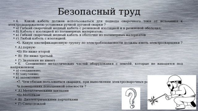 Безопасный труд 4. Какой кабель должен использоваться для подвода сварочного тока от источника к электрододержателю установки ручной дуговой сварки ? а) Гибкий сварочный медный кабель с резиновой изоляцией и в резиновой оболочке; б) Кабель с изоляцией из полимерных материалов; в) Гибкий сварочный медный кабель в оболочке из полимерных материалов г) Любой кабель с изоляцией. 5.  Какую квалификационную группу по электробезопасности должны иметь электросварщики ? А) первую Б) Не ниже второй В) Не ниже третьей Г) Значения не имеет 6. Соединение металлических частей оборудования с землёй, которые не находятся под напряжением а) соединение; б) зануление; в) заземление. 7. Чем обязан пользоваться сварщик, при выполнении электросварочных работ в помещениях повышенной опасности ? А) Металлическими щитками Б) М олотком В) Диэлектрическими перчатками Г) Спецодеждой 