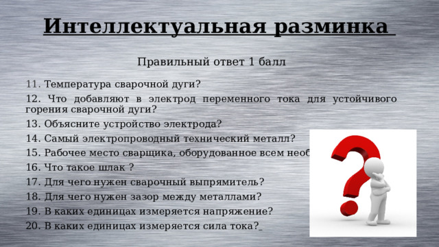 Интеллектуальная разминка Правильный ответ 1 балл 11. Температура сварочной дуги? 12. Что добавляют в электрод переменного тока для устойчивого горения сварочной дуги? 13. Объясните устройство электрода? 14. Самый электропроводный технический металл? 15. Рабочее место сварщика, оборудованное всем необходимым 16. Что такое шлак ? 17. Для чего нужен сварочный выпрямитель? 18. Для чего нужен зазор между металлами? 19. В каких единицах измеряется напряжение? 20. В каких единицах измеряется сила тока?  