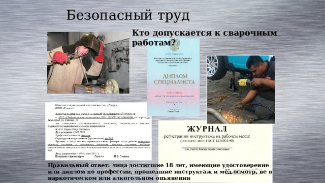 Безопасный труд Кто допускается к сварочным работам? Правильный ответ: лица достигшие 18 лет, имеющие удостоверение или диплом по профессии, прошедшие инструктаж и мед.осмотр, не в наркотическом или алкогольном опьянении 