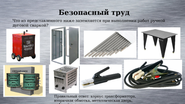 Безопасный труд Что из представленного ниже заземляется при выполнении работ ручной дуговой сваркой? Правильный ответ: корпус трансформатора, вторичная обмотка, металлическая дверь, рабочий стол. 