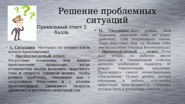 Решение проблемных ситуаций Правильный ответ 2 балла II. Ситуация:   Идет дождь, твой бригадир посылает тебя на улицу работать, тебя пощипывает током. Твои действия? Как ты будешь себя вести согласно техники безопасности? Предполагаемый ответ  :  Если идет дождь, то рабочее место сварщика и свариваемый участок металла необходимо защитить от дождя переносными ширмами. Производить сварку качественными электродами. Нужно делать частые перерывы в работе, отключать сварочный трансформатор. Сварщик должен быть в резиновых сапогах.  I. Ситуация : Материал не плавится или плохое проплавление. Предполагаемый ответ:   Отсутствие плавления или плохое проплавление происходит, когда установлена малая величина сварочного тока и скорость слишком велика. Чтобы решить проблемы, связанные как с отсутствием плавления и с плохим проплавлением, уменьшите скорость движения и увеличьте сварочный ток.  