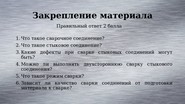 Закрепление материала Правильный ответ 2 балла Что такое сварочное соединение? Что такое стыковое соединение? Какие дефекты при сварке стыковых соединений могут быть? Можно ли выполнять двухстороннюю сварку стыкового соединения? Что такое режим сварки? Зависит ли качество сварки соединений от подготовки материала к сварке? 