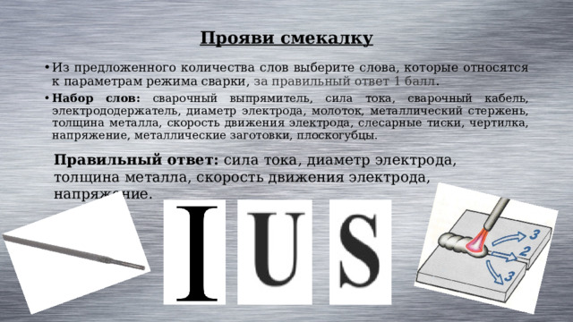 Прояви смекалку Из предложенного количества слов выберите слова, которые относятся к параметрам режима сварки, за правильный ответ 1 балл . Набор слов: сварочный выпрямитель, сила тока, сварочный кабель, электрододержатель, диаметр электрода, молоток, металлический стержень, толщина металла, скорость движения электрода, слесарные тиски, чертилка, напряжение, металлические заготовки, плоскогубцы. Правильный ответ: сила тока, диаметр электрода, толщина металла, скорость движения электрода, напряжение. 