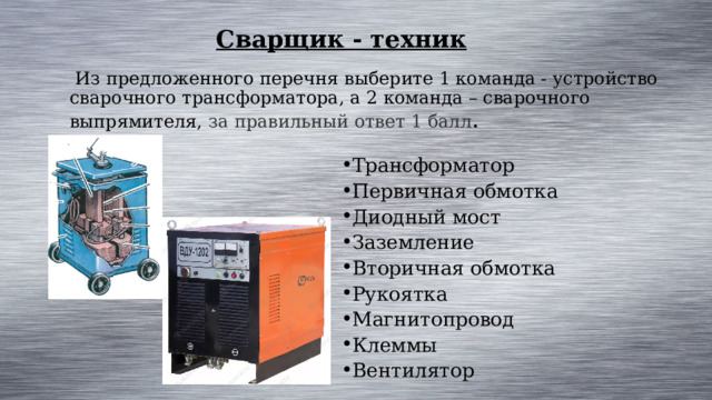 Сварщик - техник  Из предложенного перечня выберите 1 команда - устройство сварочного трансформатора, а 2 команда – сварочного выпрямителя, за правильный ответ 1 балл . Трансформатор Первичная обмотка Диодный мост Заземление Вторичная обмотка Рукоятка Магнитопровод Клеммы Вентилятор 