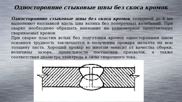 Односторонние стыковые швы без скоса кромок Односторонние стыковые швы без скоса кромок толщиной до 4 мм выполняют наплавкой вдоль шва валика без поперечных колебаний. При сварке необходимо обращать внимание на равномерное проплавление свариваемых кромок При сварке пластин встык без подготовки кромок односторонним швом основная трудность заключается в получении провара металла на всю толщину листа. Хороший провар во многом зависит от качества сборки, величины зазора, правильности постановки прихваток, а также соответствия диаметра электрода и силы сварочного тока. 