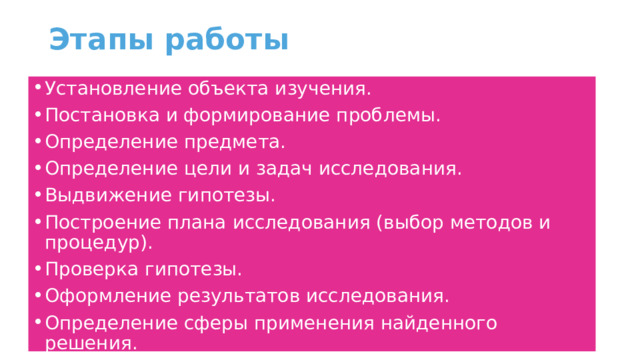Этапы работы Установление объекта изучения. Постановка и формирование проблемы. Определение предмета. Определение цели и задач исследования. Выдвижение гипотезы. Построение плана исследования (выбор методов и процедур). Проверка гипотезы. Оформление результатов исследования. Определение сферы применения найденного решения. Проверка и уточнение выводов 