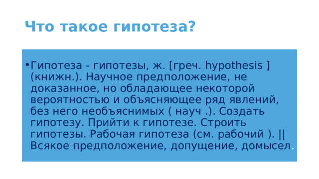 Что такое гипотеза? Гипотеза - гипотезы, ж. [греч. hypothesis ] (книжн.). Научное предположение, не доказанное, но обладающее некоторой вероятностью и объясняющее ряд явлений, без него необъяснимых ( науч .). Создать гипотезу. Прийти к гипотезе. Строить гипотезы. Рабочая гипотеза (см. рабочий ). || Всякое предположение, допущение, домысел . 