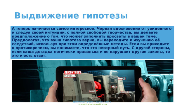 Выдвижение гипотезы А теперь начинается самое интересное. Черпая вдохновение от увиденного и следуя своей интуиции, с полной свободой творчества, вы делаете предположение о том, что может заполнить просветы в вашей теме. Предполагая, что ваша гипотеза верна, вы переходите к изучению её следствий, используя при этом определённые методы. Если вы приходите к противоречиям, вы понимаете, что это неверный путь. С другой стороны, если ваша догадка логически правильна и не нарушает другие законы, то это и есть ответ. Шаблоны презентаций с сайта presentation-creation.ru 