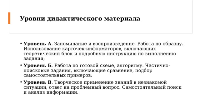 Уровни дидактического материала Уровень А . Запоминание и воспроизведение. Работа по образцу. Использование карточек-информаторов, включающих теоретический блок и подробную инструкцию по выполнению задания; Уровень Б . Работа по готовой схеме, алгоритму. Частично-поисковые задания, включающие сравнение, подбор самостоятельных примеров; Уровень В . Творческое применение знаний в незнакомой ситуации, ответ на проблемный вопрос. Самостоятельный поиск и анализ информации. 