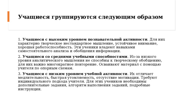 Учащиеся группируются следующим образом 1. Учащиеся с высоким уровнем познавательной активности . Для них характерно творческое нестандартное мышление, устойчивое внимание, хорошая работоспособность. Эти ученики владеют навыками самостоятельного анализа и обобщения информации. 2. Учащиеся со средними учебными способностями . Из-за низкого уровня аналитического мышления не способны к творческому обобщению, для них важно многократное повторение. Осваивают материал с помощью учителя по опорным схемам. 3. Учащиеся с низким уровнем учебной активности . Их отличает медлительность, быстрая утомляемость, отсутствие мотивации. Требуют индивидуального подхода учителя. Для этих учеников необходимы дополнительные задания, алгоритм выполнения заданий, подробные инструкции. 