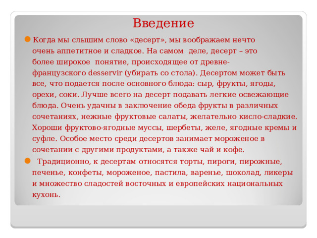 Введение Когда мы слышим слово «десерт», мы воображаем нечто  очень аппетитное и сладкое. На самом  деле, десерт – это  более широкое  понятие, происходящее от древне-французского desservir (убирать со стола). Десертом может быть все, что подается после основного блюда: сыр, фрукты, ягоды, орехи, соки. Лучше всего на десерт подавать легкие освежающие блюда. Очень удачны в заключение обеда фрукты в различных сочетаниях, нежные фруктовые салаты, желательно кисло-сладкие. Хороши фруктово-ягодные муссы, шербеты, желе, ягодные кремы и суфле. Особое место среди десертов занимает мороженое в сочетании с другими продуктами, а также чай и кофе.   Традиционно, к десертам относятся торты, пироги, пирожные, печенье, конфеты, мороженое, пастила, варенье, шоколад, ликеры и множество сладостей восточных и европейских национальных кухонь.  