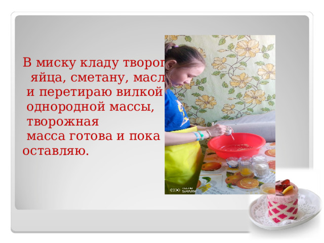 В миску кладу творог,  яйца, сметану, масло  и перетираю вилкой до  однородной массы,  творожная  масса готова и пока оставляю. 