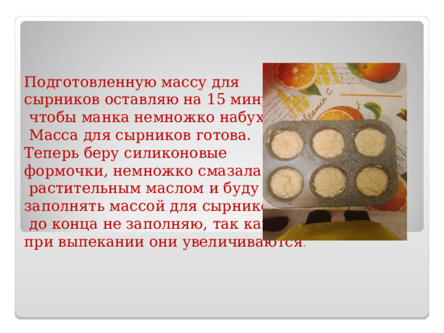 Подготовленную массу для сырников оставляю на 15 минут,  чтобы манка немножко набухла.  Масса для сырников готова. Теперь беру силиконовые формочки, немножко смазала  растительным маслом и буду заполнять массой для сырников,  до конца не заполняю, так как при выпекании они увеличиваются . 