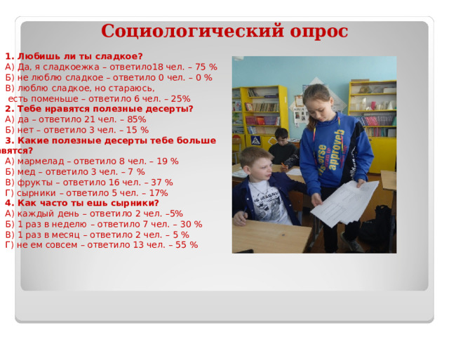      1. Любишь ли ты сладкое? А) Да, я сладкоежка – ответило18 чел. – 75 % Б) не люблю сладкое – ответило 0 чел. – 0 % В) люблю сладкое, но стараюсь,  есть поменьше – ответило 6 чел. – 25% 2. Тебе нравятся полезные десерты? А) да – ответило 21 чел. – 85% Б) нет – ответило 3 чел. – 15 % 3. Какие полезные десерты тебе больше нравятся? А) мармелад – ответило 8 чел. – 19 % Б) мед – ответило 3 чел. – 7 % В) фрукты – ответило 16 чел. – 37 % Г) сырники – ответило 5 чел. – 17% 4. Как часто ты ешь сырники? А) каждый день – ответило 2 чел. –5% Б) 1 раз в неделю – ответило 7 чел. – 30 % В) 1 раз в месяц – ответило 2 чел. – 5 % Г) не ем совсем – ответило 13 чел. – 55 %  Социологический опрос 