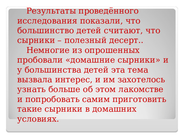 Результаты проведённого исследования показали, что большинство детей считают, что сырники – полезный десерт.. Немногие из опрошенных пробовали «домашние сырники» и у большинства детей эта тема вызвала интерес, и им захотелось узнать больше об этом лакомстве и попробовать самим приготовить такие сырники в домашних условиях. 