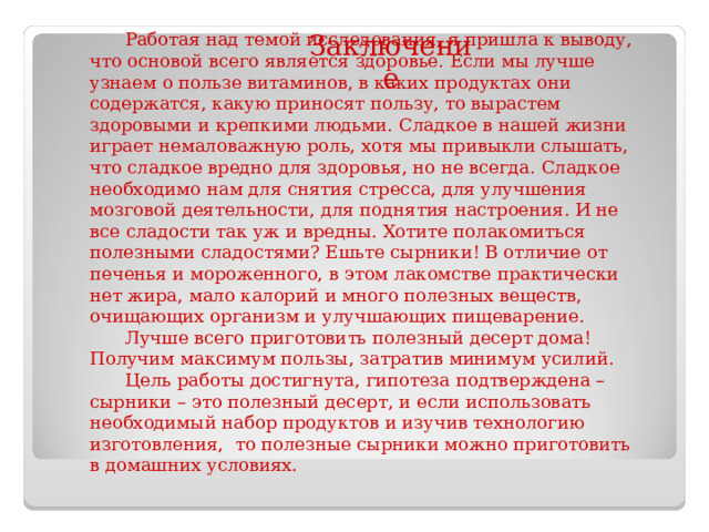 Заключение Работая над темой исследования, я пришла к выводу, что основой всего является здоровье. Если мы лучше узнаем о пользе витаминов, в каких продуктах они содержатся, какую приносят пользу, то вырастем здоровыми и крепкими людьми. Сладкое в нашей жизни играет немаловажную роль, хотя мы привыкли слышать, что сладкое вредно для здоровья, но не всегда. Сладкое необходимо нам для снятия стресса, для улучшения мозговой деятельности, для поднятия настроения. И не все сладости так уж и вредны. Хотите полакомиться полезными сладостями? Ешьте сырники! В отличие от печенья и мороженного, в этом лакомстве практически нет жира, мало калорий и много полезных веществ, очищающих организм и улучшающих пищеварение. Лучше всего приготовить полезный десерт дома! Получим максимум пользы, затратив минимум усилий. Цель работы достигнута, гипотеза подтверждена – сырники – это полезный десерт, и если использовать необходимый набор продуктов и изучив технологию  изготовления,  то полезные сырники можно приготовить в домашних условиях. 