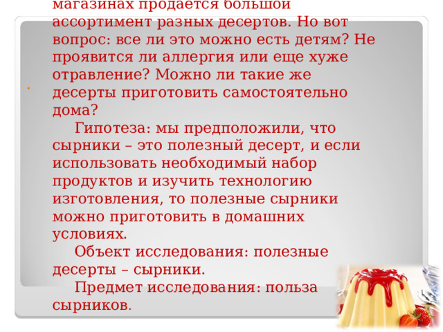 Актуальность. В наше время в магазинах продается большой ассортимент разных десертов. Но вот вопрос: все ли это можно есть детям? Не проявится ли аллергия или еще хуже отравление? Можно ли такие же десерты приготовить самостоятельно дома? Гипотеза: мы предположили, что сырники – это полезный десерт, и если использовать необходимый набор продуктов и изучить технологию изготовления, то полезные сырники можно приготовить в домашних условиях. Объект исследования: полезные десерты – сырники. Предмет исследования: польза сырников . 