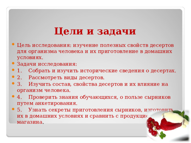 Цели и задачи Цель исследования: изучение полезных свойств десертов для организма человека и их приготовление в домашних условиях. Задачи исследования:   1.    Собрать и изучить исторические сведения о десертах. 2.    Рассмотреть виды десертов. 3.    Изучить состав, свойства десертов и их влияние на организм человека. 4.    Проверить знания обучающихся, о пользе сырников путем анкетирования. 5.    Узнать секреты приготовления сырников, изготовить их в домашних условиях и сравнить с продукцией из магазина . 