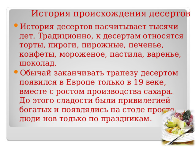 История происхождения десертов История десертов насчитывает тысячи лет. Традиционно, к десертам относятся торты, пироги, пирожные, печенье, конфеты, мороженое, пастила, варенье, шоколад. Обычай заканчивать трапезу десертом появился в Европе только в 19 веке, вместе с ростом производства сахара. До этого сладости были привилегией богатых и появлялись на столе просто люди нов только по праздникам . 