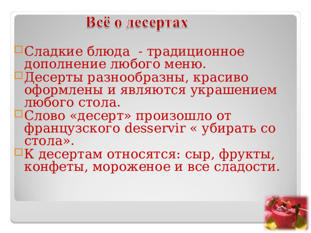 Сладкие блюда - традиционное дополнение любого меню. Десерты разнообразны, красиво оформлены и являются украшением любого стола. Слово «десерт» произошло от французского desservir « убирать со стола». К десертам относятся: сыр, фрукты, конфеты, мороженое и все сладости.  