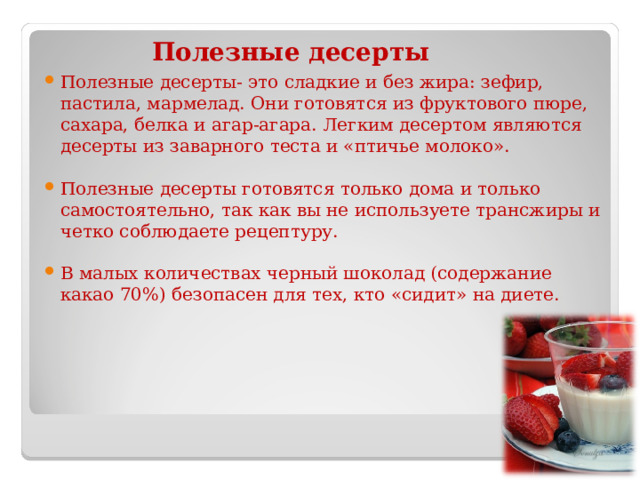 Полезные десерты Полезные десерты- это сладкие и без жира: зефир, пастила, мармелад. Они готовятся из фруктового пюре, сахара, белка и агар-агара. Легким десертом являются десерты из заварного теста и «птичье молоко».  Полезные десерты готовятся только дома и только самостоятельно, так как вы не используете трансжиры и четко соблюдаете рецептуру.  В малых количествах черный шоколад (содержание какао 70%) безопасен для тех, кто «сидит» на диете. 