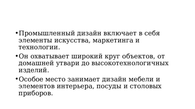Промышленный дизайн включает в себя элементы искусства, маркетинга и технологии. Он охватывает широкий круг объектов, от домашней утвари до высокотехнологичных изделий. Особое место занимает дизайн мебели и элементов интерьера, посуды и столовых приборов. 