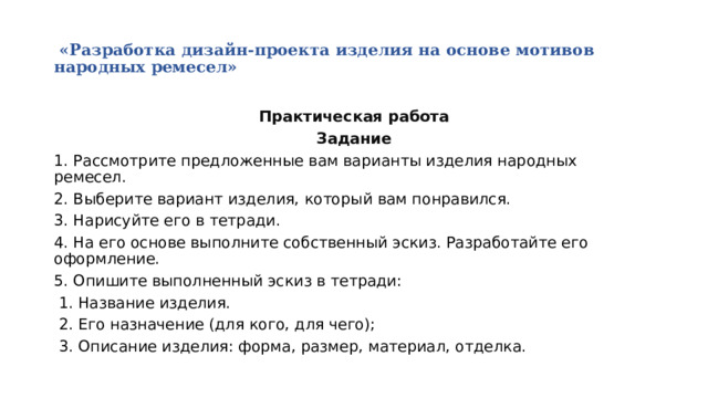   «Разработка дизайн-проекта изделия на основе мотивов народных ремесел»   Практическая работа Задание 1. Рассмотрите предложенные вам варианты изделия народных ремесел. 2. Выберите вариант изделия, который вам понравился. 3. Нарисуйте его в тетради. 4. На его основе выполните собственный эскиз. Разработайте его оформление. 5. Опишите выполненный эскиз в тетради:  1. Название изделия.  2. Его назначение (для кого, для чего);  3. Описание изделия: форма, размер, материал, отделка. 