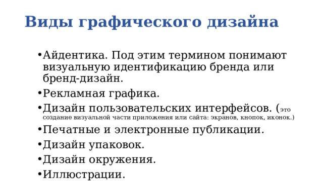 Виды графического дизайна   Айдентика. Под этим термином понимают визуальную идентификацию бренда или бренд-дизайн. Рекламная графика. Дизайн пользовательских интерфейсов. ( это создание визуальной части приложения или сайта: экранов, кнопок, иконок.) Печатные и электронные публикации. Дизайн упаковок. Дизайн окружения. Иллюстрации. 
