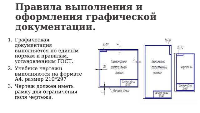 Правила выполнения и оформления графической документации. Графическая документация выполняется по единым нормам и правилам, установленным ГОСТ. Учебные чертежи выполняются на формате А4, размер 210*297 Чертеж должен иметь рамку для ограничения поля чертежа. 