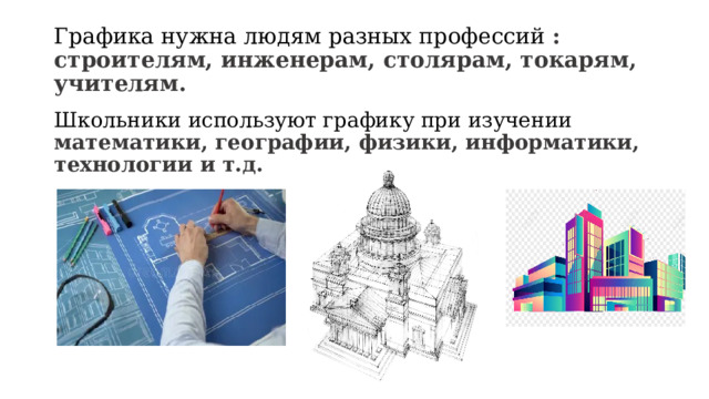 Графика нужна людям разных профессий : строителям, инженерам, столярам, токарям, учителям. Школьники используют графику при изучении математики, географии, физики, информатики, технологии и т.д. 