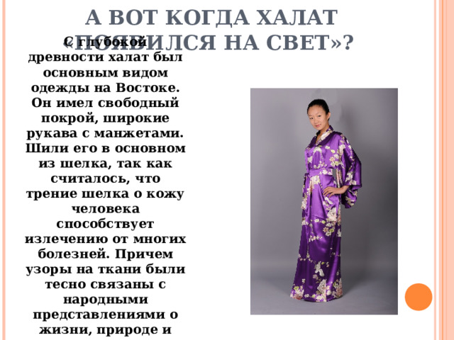   А ВОТ КОГДА ХАЛАТ «ПОЯВИЛСЯ НА СВЕТ»? С глубокой древности халат был основным видом одежды на Востоке. Он имел свободный покрой, широкие рукава с манжетами. Шили его в основном из шелка, так как считалось, что трение шелка о кожу человека способствует излечению от многих болезней. Причем узоры на ткани были тесно связаны с народными представлениями о жизни, природе и счастье. 