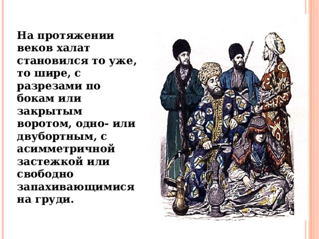 На протяжении веков халат становился то уже, то шире, с разрезами по бокам или закрытым воротом, одно- или двубортным, с асимметричной застежкой или свободно запахивающимися на груди.  
