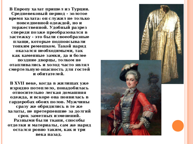 В Европу халат пришел из Турции. Средневековый период - золотое время халата: он служил не только повседневной одеждой, но и торжественной. Удобный разрез спереди позже преобразовался в застежку - это были своеобразные плащи, которые подпоясывали тонким ремешком. Такой наряд оказался необходимыми, так как каменные замки, да и более поздние дворцы, толком не отапливались и холод часто являл смертельную опасность для гостей и обитателей.    В XVII веке, когда в жилищах уже изрядно потеплело, понадобилась относительно легкая домашняя одежда, и вскоре она появилась в гардеробах обоих полов. Мужчины сразу же обрядились в те же халаты, не претерпевшие за долгий срок заметных изменений. Разными были ткани, способы отделки и материалы, сам же наряд остался ровно таким, как и три века назад.  