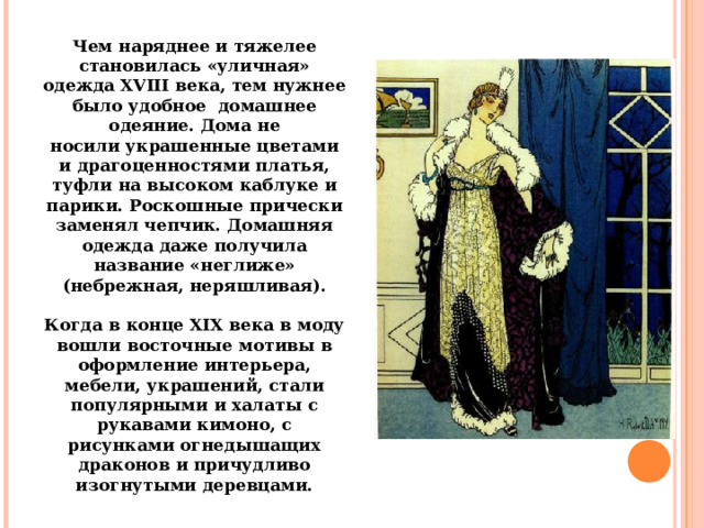 Чем наряднее и тяжелее становилась «уличная» одежда XVIII века, тем нужнее было удобное  домашнее одеяние. Дома не носили украшенные цветами и драгоценностями платья, туфли на высоком каблуке и парики. Роскошные прически заменял чепчик. Домашняя одежда даже получила название «неглиже» (небрежная, неряшливая).   Когда в конце XIX века в моду вошли восточные мотивы в оформление интерьера, мебели, украшений, стали популярными и халаты с рукавами кимоно, с рисунками огнедышащих драконов и причудливо изогнутыми деревцами. 