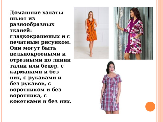 Домашние халаты шьют из разнообразных тканей: гладкокрашеных и с печатным рисунком. Они могут быть цельнокроеными и отрезными по линии талии или бедер, с карманами и без них, с рукавами и без рукавов, с воротником и без воротника, с кокетками и без них. 