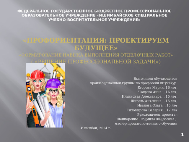ФЕДЕРАЛЬНОЕ ГОСУДАРСТВЕННОЕ БЮДЖЕТНОЕ ПРОФЕССИОНАЛЬНОЕ ОБРАЗОВАТЕЛЬНОЕ УЧРЕЖДЕНИЕ «ИШИМБАЙСКОЕ СПЕЦИАЛЬНОЕ УЧЕБНО-ВОСПИТАТЕЛЬНОЕ УЧРЕЖДЕНИЕ» «ПРОФОРИЕНТАЦИЯ: ПРОЕКТИРУЕМ БУДУЩЕЕ» «ФОРМИРОВАНИЕ НАВЫКА ВЫПОЛНЕНИЯ ОТДЕЛОЧНЫХ РАБОТ» ( «РЕШЕНИЕ ПРОФЕССИОНАЛЬНОЙ ЗАДАЧИ») Выполнили обучающиеся  производственной группы по профессии штукатур:  Егорова Мария, 16 лет, Чащина Анна , 16 лет, Ильинская Александра , 15 лет, Щиголь Антонина , 15 лет, Иванова Ольга , 15 лет Тихомирова Валерия , 17 лет Руководитель проекта : Шенкоренко Людмила Фёдоровна , мастер производственного обучения Ишимбай, 2024 г. 1 