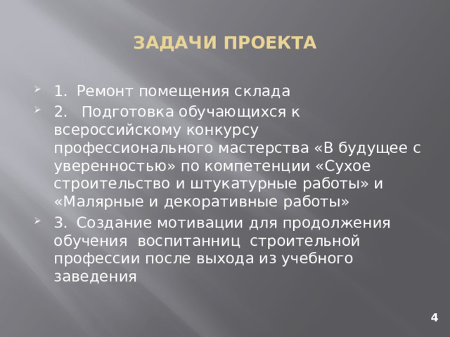 ЗАДАЧИ ПРОЕКТА 1.  Ремонт помещения склада 2.  Подготовка обучающихся к всероссийскому конкурсу профессионального мастерства «В будущее с уверенностью» по компетенции «Сухое строительство и штукатурные работы» и «Малярные и декоративные работы» 3.  Создание мотивации для продолжения обучения воспитанниц строительной профессии после выхода из учебного заведения 4 