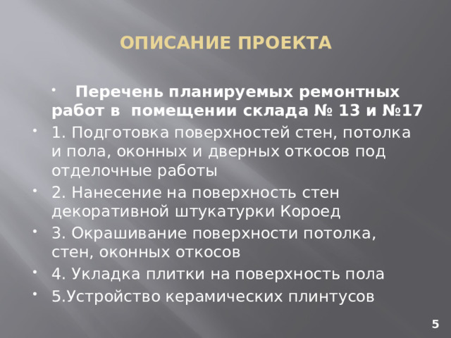 ОПИСАНИЕ ПРОЕКТА Перечень планируемых ремонтных работ в помещении склада № 13 и №17 1.  Подготовка поверхностей стен, потолка и пола, оконных и дверных откосов под отделочные работы 2.  Нанесение на поверхность стен декоративной штукатурки Короед 3.  Окрашивание поверхности потолка, стен, оконных откосов 4.  Укладка плитки на поверхность пола 5.Устройство керамических плинтусов 5 