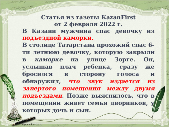 Статья из газеты KazanFirst от 2 февраля 2022 г. В Казани мужчина спас девочку из подъездной каморки. В столице Татарстана прохожий спас 6-ти летнюю девочку, которую закрыли в каморке на улице Зорге. Он, услышав плач ребенка, сразу же бросился в сторону голоса и обнаружил, что звук издается из запертого помещения между двумя подъездами . Позже выяснилось, что в помещении живет семья дворников, у которых дочь и сын.  