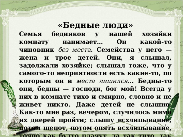 «Бедные люди» Семья бедняков у нашей хозяйки комнату нанимает… Он какой-то чиновник без места . Семейства у него — жена и трое детей. Они, я слышал, задолжали хозяйке; слышал тоже, что у самого-то неприятности есть какие-то, по которым он и места лишился .. . Бедны-то они, бедны — господи, бог мой! Всегда у них в комнате тихо и смирно, словно и не живет никто. Даже детей не слышно. Как-то мне раз, вечером, случилось мимо их дверей пройти; слышу всхлипывание, потом шепот, потом опять всхлипывание, точно как будто плачут, да так тихо, так жалко, что у меня всё сердце надорвалось… 